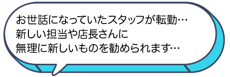 お世話になっていたスタッフが転勤、新しい担当や店長さんに無理に新しいものを勧められます