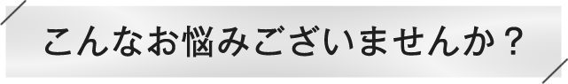 こんなお悩みございませんか？